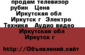 продам телевизор  рубин › Цена ­ 1 500 - Иркутская обл., Иркутск г. Электро-Техника » Аудио-видео   . Иркутская обл.,Иркутск г.
